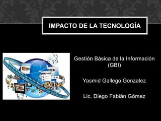 Gestión Básica de la Información
(GBI)
Yasmid Gallego Gonzalez
Lic. Diego Fabián Gómez
IMPACTO DE LA TECNOLOGÍA
 