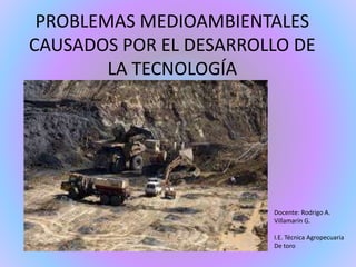 PROBLEMAS MEDIOAMBIENTALES 
CAUSADOS POR EL DESARROLLO DE 
LA TECNOLOGÍA 
Docente: Rodrigo A. 
Villamarín G. 
I.E. Técnica Agropecuaria 
De toro 
 