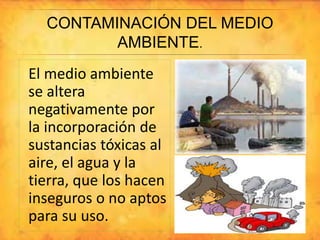 CONTAMINACIÓN DEL MEDIO 
AMBIENTE. 
El medio ambiente 
se altera 
negativamente por 
la incorporación de 
sustancias tóxicas al 
aire, el agua y la 
tierra, que los hacen 
inseguros o no aptos 
para su uso. 
 