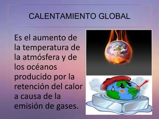 CALENTAMIENTO GLOBAL 
Es el aumento de 
la temperatura de 
la atmósfera y de 
los océanos 
producido por la 
retención del calor 
a causa de la 
emisión de gases. 
 