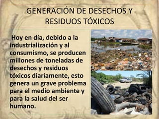 GENERACIÓN DE DESECHOS Y 
RESIDUOS TÓXICOS 
Hoy en día, debido a la 
industrialización y al 
consumismo, se producen 
millones de toneladas de 
desechos y residuos 
tóxicos diariamente, esto 
genera un grave problema 
para el medio ambiente y 
para la salud del ser 
humano. 
