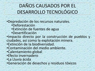DAÑOS CAUSADOS POR EL 
DESARROLLO TECNOLÓGICO 
•Depredación de los recursos naturales. 
•Deforestación 
•Extinción de fuentes de agua 
•Desertificación 
•Impacto directo por la construcción de pueblos y 
ciudades, así como la explotación minera. 
•Extinción de la biodiversidad. 
•Contaminación del medio ambiente. 
•Calentamiento global 
•Efecto invernadero 
•La Lluvia ácida 
•Generación de desechos y residuos tóxicos 
 
