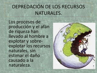 DEPREDACIÓN DE LOS RECURSOS 
NATURALES. 
Los procesos de 
producción y el afán 
de riqueza han 
llevado al hombre a 
explotar y sobre-explotar 
los recursos 
naturales, sin 
estimar el daño 
causado a la 
naturaleza. 
 
