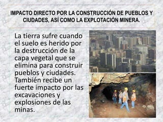 IMPACTO DIRECTO POR LA CONSTRUCCIÓN DE PUEBLOS Y 
CIUDADES, ASÍ COMO LA EXPLOTACIÓN MINERA. 
La tierra sufre cuando 
el suelo es herido por 
la destrucción de la 
capa vegetal que se 
elimina para construir 
pueblos y ciudades. 
También recibe un 
fuerte impacto por las 
excavaciones y 
explosiones de las 
minas. 
 