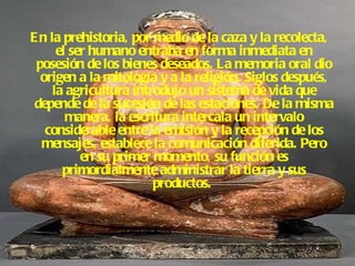 En la prehistoria, por medio de la caza y la recolecta, el ser humano entraba en forma inmediata en posesión de los bienes deseados. La memoria oral dio origen a la mitología y a la religión. Siglos después, la agricultura introdujo un sistema de vida que depende de la sucesión de las estaciones. De la misma manera, la escritura intercala un intervalo considerable entre la emisión y la recepción de los mensajes, establece la comunicación diferida. Pero en su primer momento, su función es primordialmente administrar la tierra y sus productos.   