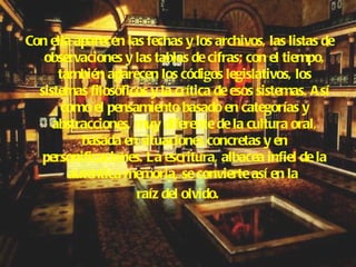 Con ella aparecen las fechas y los archivos, las listas de observaciones y las tablas de cifras; con el tiempo, también aparecen los códigos legislativos, los sistemas filosóficos y la crítica de esos sistemas. Así como el pensamiento basado en categorías y abstracciones, muy diferente de la cultura oral, basada en situaciones concretas y en personificaciones. La escritura, albacea infiel de la auténtica memoria, se convierte así en la  raíz del olvido. 
