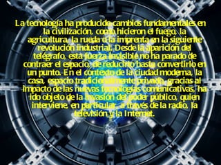 La tecnología ha producido cambios fundamentales en la civilización, como hicieron el fuego, la agricultura, la rueda o la imprenta en la siguiente revolución industrial. Desde la aparición del telégrafo, esta fuerza invisible no ha parado de contraer el espacio, de reducirlo hasta convertirlo en un punto. En el contexto de la ciudad moderna, la casa, espacio tradicionalmente privado, gracias al impacto de las nuevas tecnologías comunicativas, ha ido objeto de la invasión del poder público, quien interviene, en particular, a través de la radio, la televisión y la Internet. 