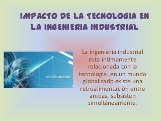 IMPACTO DE LA TECNOLOGIA EN
LA INGENIERIA INDUSTRIAL
La ingeniería industrial
esta íntimamente
relacionada con la
tecnología, en un mundo
globalizado existe una
retroalimentación entre
ambas, subsisten
simultáneamente.
 