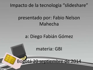Impacto de la tecnologia “slideshare” 
presentado por: Fabio Nelson 
Mahecha 
a: Diego Fabián Gómez 
materia: GBI 
Bogotá 20 septiembre de 2014 
 