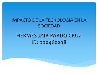 IMPACTO DE LA TECNOLOGIA EN LA
SOCIEDAD
HERMES JAIR PARDO CRUZ
ID: 000460298
 