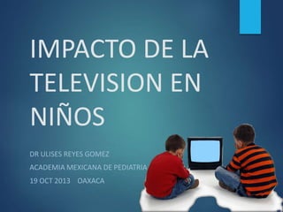 IMPACTO DE LA
TELEVISION EN
NIÑOS
DR ULISES REYES GOMEZ

ACADEMIA MEXICANA DE PEDIATRIA
19 OCT 2013 OAXACA

 