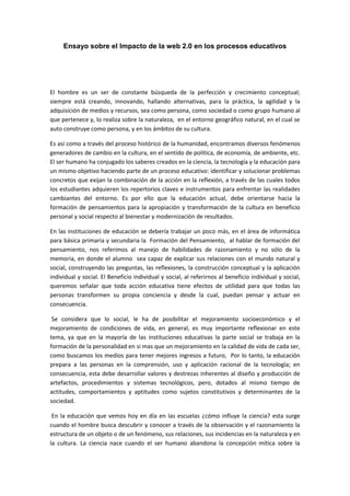 Ensayo sobre el Impacto de la web 2.0 en los procesos educativos




El hombre es un ser de constante búsqueda de la perfección y crecimiento conceptual;
siempre está creando, innovando, hallando alternativas, para la práctica, la agilidad y la
adquisición de medios y recursos, sea como persona, como sociedad o como grupo humano al
que pertenece y, lo realiza sobre la naturaleza, en el entorno geográfico natural, en el cual se
auto construye como persona, y en los ámbitos de su cultura.

Es así como a través del proceso histórico de la humanidad, encontramos diversos fenómenos
generadores de cambio en la cultura, en el sentido de política, de economía, de ambiente, etc.
El ser humano ha conjugado los saberes creados en la ciencia, la tecnología y la educación para
un mismo objetivo haciendo parte de un proceso educativo: identificar y solucionar problemas
concretos que exijan la combinación de la acción en la reflexión, a través de las cuales todos
los estudiantes adquieren los repertorios claves e instrumentos para enfrentar las realidades
cambiantes del entorno. Es por ello que la educación actual, debe orientarse hacia la
formación de pensamientos para la apropiación y transformación de la cultura en beneficio
personal y social respecto al bienestar y modernización de resultados.

En las instituciones de educación se debería trabajar un poco más, en el área de informática
para básica primaria y secundaria la Formación del Pensamiento, al hablar de formación del
pensamiento, nos referimos al manejo de habilidades de razonamiento y no sólo de la
memoria, en donde el alumno sea capaz de explicar sus relaciones con el mundo natural y
social, construyendo las preguntas, las reflexiones, la construcción conceptual y la aplicación
individual y social. El Beneficio individual y social, al referirnos al beneficio individual y social,
queremos señalar que toda acción educativa tiene efectos de utilidad para que todas las
personas transformen su propia conciencia y desde la cual, puedan pensar y actuar en
consecuencia.

 Se considera que lo social, le ha de posibilitar el mejoramiento socioeconómico y el
mejoramiento de condiciones de vida, en general, es muy importante reflexionar en este
tema, ya que en la mayoría de las instituciones educativas la parte social se trabaja en la
formación de la personalidad en si mas que un mejoramiento en la calidad de vida de cada ser,
como buscamos los medios para tener mejores ingresos a futuro, Por lo tanto, la educación
prepara a las personas en la comprensión, uso y aplicación racional de la tecnología; en
consecuencia, esta debe desarrollar valores y destrezas inherentes al diseño y producción de
artefactos, procedimientos y sistemas tecnológicos, pero, dotados al mismo tiempo de
actitudes, comportamientos y aptitudes como sujetos constitutivos y determinantes de la
sociedad.

 En la educación que vemos hoy en día en las escuelas ¿cómo influye la ciencia? esta surge
cuando el hombre busca descubrir y conocer a través de la observación y el razonamiento la
estructura de un objeto o de un fenómeno, sus relaciones, sus incidencias en la naturaleza y en
la cultura. La ciencia nace cuando el ser humano abandona la concepción mítica sobre la
 