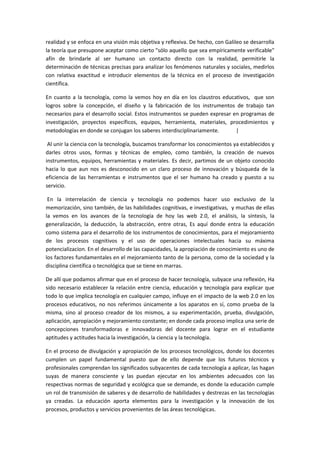 realidad y se enfoca en una visión más objetiva y reflexiva. De hecho, con Galileo se desarrolla
la teoría que presupone aceptar como cierto "sólo aquello que sea empíricamente verificable"
afín de brindarle al ser humano un contacto directo con la realidad, permitirle la
determinación de técnicas precisas para analizar los fenómenos naturales y sociales, medirlos
con relativa exactitud e introducir elementos de la técnica en el proceso de investigación
científica.

En cuanto a la tecnología, como la vemos hoy en día en los claustros educativos, que son
logros sobre la concepción, el diseño y la fabricación de los instrumentos de trabajo tan
necesarios para el desarrollo social. Estos instrumentos se pueden expresar en programas de
investigación, proyectos específicos, equipos, herramienta, materiales, procedimientos y
metodologías en donde se conjugan los saberes interdisciplinariamente.       |

 Al unir la ciencia con la tecnología, buscamos transformar los conocimientos ya establecidos y
darles otros usos, formas y técnicas de empleo, como también, la creación de nuevos
instrumentos, equipos, herramientas y materiales. Es decir, partimos de un objeto conocido
hacia lo que aun nos es desconocido en un claro proceso de innovación y búsqueda de la
eficiencia de las herramientas e instrumentos que el ser humano ha creado y puesto a su
servicio.

 En la interrelación de ciencia y tecnología no podemos hacer uso exclusivo de la
memorización, sino también, de las habilidades cognitivas, e investigativas, y muchas de ellas
la vemos en los avances de la tecnología de hoy las web 2.0, el análisis, la síntesis, la
generalización, la deducción, la abstracción, entre otras, Es aquí donde entra la educación
como sistema para el desarrollo de los instrumentos de conocimientos, para el mejoramiento
de los procesos cognitivos y el uso de operaciones intelectuales hacia su máxima
potencializacion. En el desarrollo de las capacidades, la apropiación de conocimiento es uno de
los factores fundamentales en el mejoramiento tanto de la persona, como de la sociedad y la
disciplina científica o tecnológica que se tiene en marras.

De allí que podamos afirmar que en el proceso de hacer tecnología, subyace una reflexión, Ha
sido necesario establecer la relación entre ciencia, educación y tecnología para explicar que
todo lo que implica tecnología en cualquier campo, influye en el impacto de la web 2.0 en los
procesos educativos, no nos referimos únicamente a los aparatos en sí, como prueba de la
misma, sino al proceso creador de los mismos, a su experimentación, prueba, divulgación,
aplicación, apropiación y mejoramiento constante; en donde cada proceso implica una serie de
concepciones transformadoras e innovadoras del docente para lograr en el estudiante
aptitudes y actitudes hacia la investigación, la ciencia y la tecnología.

En el proceso de divulgación y apropiación de los procesos tecnológicos, donde los docentes
cumplen un papel fundamental puesto que de ello depende que los futuros técnicos y
profesionales comprendan los significados subyacentes de cada tecnología a aplicar, las hagan
suyas de manera consciente y las puedan ejecutar en los ambientes adecuados con las
respectivas normas de seguridad y ecológica que se demande, es donde la educación cumple
un rol de transmisión de saberes y de desarrollo de habilidades y destrezas en las tecnologías
ya creadas. La educación aporta elementos para la investigación y la innovación de los
procesos, productos y servicios provenientes de las áreas tecnológicas.
 