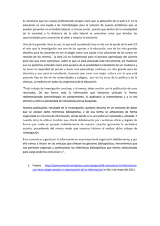 Es necesario que los nuevos profesionales tengan claro que la aplicación de la web 2.0 en la
educación es una ayuda a las metodologías para la solución de nuevos problemas que se
puedan presentar en el ámbito laboral, o incluso social, puesto que dentro de la complejidad
de la sociedad y la dinámica de la vida laboral se presentan retos que brindan las
oportunidades para acrecentar el saber y mejorar lo existente.

Uno de los grandes retos es ver, lo que está sucediendo hoy en día con la ayuda de la web 2.0
el reto que la investigación sea uno de los aportes a la educación, uno de los más grandes
desafíos para los docentes es ver el plagio como una ayuda a las soluciones de las tareas sin
revisión de los mismos, la web 2.0 es fundamental para el proceso aprendizaje del alumno
pero hay que crear conciencia sobre lo que se está utilizando esta herramienta, los maestros
aun no podemos entender como esta ayuda le da la posibilidad al estudiante de ser mediocre y
no tener la capacidad de pensar y hacer una aprendizaje continuo, un reto grande para los
docentes y aun para el estudiante, tenemos que crear una mejor cultura con lo que está
pasando hoy en día en las universidades y colegios, aun en las arcas de la política y en la
ciencias, la medicina en todas las asignaturas de la educación.

“Todo trabajo de investigación concluye, o al menos, debe concluir con la publicación de unos
resultados. De esa forma toda la información que habíamos utilizado la hemos
redimensionado convirtiéndola en conocimiento. Al publicarla la transmitimos y a la vez
abrimos a otros la posibilidad de consultarla previa búsqueda.

Nuestra publicación, resultado de la investigación, quedará descrita en un conjunto de datos
que se conoce como referencia bibliográfica, y de esa forma se almacenará de forma
organizada en recursos de información, desde donde a su vez podrá ser localizada y utilizada. Y
cuando otros la utilicen tendrán que citarla debidamente por cuestiones éticas y legales de
forma que nadie se apropie indebidamente de nuestra creación ignorando la verdadera
autoría, procediendo del mismo modo que nosotros hicimos al realizar dicho trabajo de
investigación.

Para comunicar y gestionar la información es muy importante organizarla debidamente, y por
ello vamos a insistir en las ventajas que ofrecen los gestores bibliográficos, herramientas que
nos permiten organizar y confeccionar las referencias bibliográficas que hemos seleccionado
para luego poderlas comunicar (1)”.



    1. Fuente http://seminariocidi.wordpress.com/category/06-comunicar-la-informacion-
       uso-etico-plagio-gestion-y-organizacion-de-la-informacion/ el día 1 de mayo del 2012
 