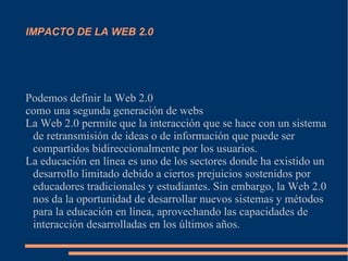 IMPACTO DE LA WEB 2.0
Podemos definir la Web 2.0
como una segunda generación de webs
La Web 2.0 permite que la interacción que se hace con un sistema
de retransmisión de ideas o de información que puede ser
compartidos bidireccionalmente por los usuarios.
La educación en línea es uno de los sectores donde ha existido un
desarrollo limitado debido a ciertos prejuicios sostenidos por
educadores tradicionales y estudiantes. Sin embargo, la Web 2.0
nos da la oportunidad de desarrollar nuevos sistemas y métodos
para la educación en línea, aprovechando las capacidades de
interacción desarrolladas en los últimos años.
 