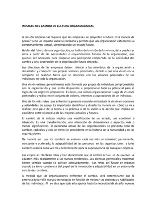 IMPACTO DEL CAMBIO DE CULTURA ORGANIZACIONAL
la misión empresarial requiere que las empresas se proyecten a futuro. Esta manera de
pensar tiene un impacto sobre la conducta y permite que una organización establezca su
comportamiento actual, contemplando un estado futuro.
Hablar del futuro de una organización, es hablar de la visión de la misma, ésta puede ser
vista a partir de las necesidades o requerimientos futuros de la organización, que
puedan ser utilizados para propiciar una percepción compartida de la necesidad del
cambio y una descripción de la organización futura deseada.
Los directivos de las empresas deben alentar a los miembros de la organización a
desarrollar y compartir sus propias visiones personales, debido a que una visión no se
comparte en realidad hasta que se relacione con las visiones personales de los
individuos en toda la organización.
Una visión exitosa generalmente está formada por grupos de individuos comprometidos
con la organización y que están dispuestos a proporcionar todo su potencial para el
logro de los objetivos propuestos. Es decir, una cultura organizacional surge de visiones
personales y radica en el conjunto de valores, intereses y aspiraciones de un individuo.
Uno de los más retos que enfrenta la gerencia consiste en traducir la visión en acciones
y actividades de apoyo. Es importante identificar y diseñar la manera en cómo se va a
realizar este paso de la teoría a la práctica o de la visión a la acción que implica un
equilibrio entre el proceso de las mejoras actuales y futuras.
El cambio de la cultura implica una modificación de un estado, una condición o
situación. Es una transformación, una alteración de dimensiones o aspectos más o
menos significativos. El panorama actual de las organizaciones se presenta lleno de
cambios radicales y con un ritmo sin precedente en la historia de la humanidad y de las
organizaciones
De manera en que los cambios se vuelven cada vez más un elemento permanente,
constante y acelerado, la adaptabilidad de las personas en las organizaciones a tales
cambios resulta cada vez más determinante para la supervivencia de cualquier empresa
Las empresas plantean retos y han demostrado que el control actual es de quienes se
adapten más rápidamente a las nuevas tendencias. Las ciencias gerenciales modernas
tienen sentido cuando se aplican adecuadamente. Los retos del futuro se rebasan
cuando se toma conciencia del papel de la innovación y adaptabilidad en un entorno de
constantes cambios.
A medida que las organizaciones enfrentan el cambio, será determinante que la
gerencia desarrolle nuevas tecnologías en función de mejorar las destrezas y habilidades
de los individuos. Al se dice que todo ello apunta hacia la necesidad de diseñar nuevas
 