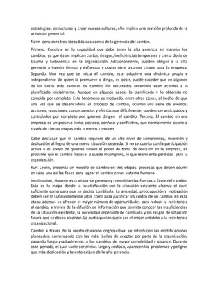 estrategias, estructuras y crear nuevas culturas; ello implica una revisión profunda de la
actividad gerencial.
Naím considera tres ideas básicas acerca de la gerencia del cambio.
Primero. Consiste en la capacidad que debe tener la alta gerencia en manejar los
cambios, ya que éstos implican costos, riesgos, ineficiencias temporales y cierta dosis de
trauma y turbulencia en la organización. Adicionalmente, pueden obligar a la alta
gerencia a invertir tiempo y esfuerzos y obviar otros asuntos claves para la empresa.
Segundo. Una vez que se inicia el cambio, este adquiere una dinámica propia e
independiente de quien lo promueve o dirige, es decir, puede suceder que en algunos
de los casos más exitosos de cambio, los resultados obtenidos sean acordes a lo
planificado inicialmente. Aunque en algunos casos, lo planificado y lo obtenido no
coincida por completo. Este fenómeno es motivado, entre otras cosas, al hecho de que
una vez que se desencadena el proceso de cambio, ocurren una serie de eventos,
acciones, reacciones, consecuencias y efectos que difícilmente, pueden ser anticipados y
controlados por completo por quienes dirigen el cambio. Tercero. El cambio en una
empresa es un proceso lento, costoso, confuso y conflictivo, que normalmente ocurre a
través de ciertas etapas más o menos comunes
Cabe destacar que el cambio requiere de un alto nivel de compromiso, inversión y
dedicación al logro de una nueva situación deseada. Si no se cuenta con la participación
activa y el apoyo de quienes tienen el poder de toma de decisión en la empresa, es
probable que el cambio fracase o quede incompleto, lo que representa perdidas para la
organización.
Kurt Lewin, presenta un modelo de cambio en tres etapas: procesos que deben ocurrir
en cada una de las fases para lograr el cambio en un sistema humano.
Invalidación, durante esta etapa se generan y consolidan las fuerzas a favor del cambio.
Esta es la etapa donde la insatisfacción con la situación existente alcanza el nivel
suficiente como para que se decida cambiarla. La ansiedad, preocupación y motivación
deben ser lo suficientemente altos como para justificar los costos de un cambio. En esta
etapa además se ofrecen el mayor número de oportunidades para reducir la resistencia
al cambio, a través de la difusión de información que permita conocer las insuficiencias
de la situación existente, la necesidad imperante de cambiarla y los rasgos de situación
futura que se desea alcanzar. La participación suele ser el mejor antídoto a la resistencia
organizacional.
Cambio a través de la reestructuración cognoscitiva: se introducen las modificaciones
planeadas, comenzando con las más fáciles de aceptar por parte de la organización,
pasando luego gradualmente, a los cambios de mayor complejidad y alcance. Durante
este período, el cual suele ser el más largo y costoso, aparecen los problemas y peligros
que más dedicación y talento exigen de la alta gerencia.
 