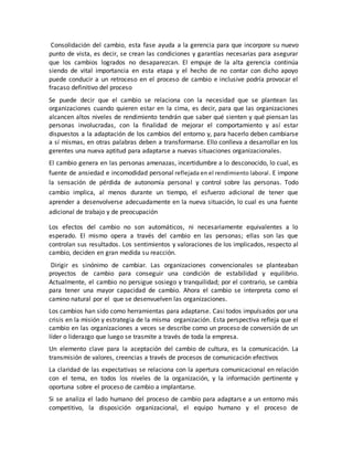 Consolidación del cambio, esta fase ayuda a la gerencia para que incorpore su nuevo
punto de vista, es decir, se crean las condiciones y garantías necesarias para asegurar
que los cambios logrados no desaparezcan. El empuje de la alta gerencia continúa
siendo de vital importancia en esta etapa y el hecho de no contar con dicho apoyo
puede conducir a un retroceso en el proceso de cambio e inclusive podría provocar el
fracaso definitivo del proceso
Se puede decir que el cambio se relaciona con la necesidad que se plantean las
organizaciones cuando quieren estar en la cima, es decir, para que las organizaciones
alcancen altos niveles de rendimiento tendrán que saber qué sienten y qué piensan las
personas involucradas, con la finalidad de mejorar el comportamiento y así estar
dispuestos a la adaptación de los cambios del entorno y, para hacerlo deben cambiarse
a sí mismas, en otras palabras deben a transformarse. Ello conlleva a desarrollar en los
gerentes una nueva aptitud para adaptarse a nuevas situaciones organizacionales.
El cambio genera en las personas amenazas, incertidumbre a lo desconocido, lo cual, es
fuente de ansiedad e incomodidad personal reflejada en el rendimiento laboral. E impone
la sensación de pérdida de autonomía personal y control sobre las personas. Todo
cambio implica, al menos durante un tiempo, el esfuerzo adicional de tener que
aprender a desenvolverse adecuadamente en la nueva situación, lo cual es una fuente
adicional de trabajo y de preocupación
Los efectos del cambio no son automáticos, ni necesariamente equivalentes a lo
esperado. El mismo opera a través del cambio en las personas; ellas son las que
controlan sus resultados. Los sentimientos y valoraciones de los implicados, respecto al
cambio, deciden en gran medida su reacción.
Dirigir es sinónimo de cambiar. Las organizaciones convencionales se planteaban
proyectos de cambio para conseguir una condición de estabilidad y equilibrio.
Actualmente, el cambio no persigue sosiego y tranquilidad; por el contrario, se cambia
para tener una mayor capacidad de cambio. Ahora el cambio se interpreta como el
camino natural por el que se desenvuelven las organizaciones.
Los cambios han sido como herramientas para adaptarse. Casi todos impulsados por una
crisis en la misión y estrategia de la misma organización. Esta perspectiva refleja que el
cambio en las organizaciones a veces se describe como un proceso de conversión de un
líder o liderazgo que luego se trasmite a través de toda la empresa.
Un elemento clave para la aceptación del cambio de cultura, es la comunicación. La
transmisión de valores, creencias a través de procesos de comunicación efectivos
La claridad de las expectativas se relaciona con la apertura comunicacional en relación
con el tema, en todos los niveles de la organización, y la información pertinente y
oportuna sobre el proceso de cambio a implantarse.
Si se analiza el lado humano del proceso de cambio para adaptarse a un entorno más
competitivo, la disposición organizacional, el equipo humano y el proceso de
 