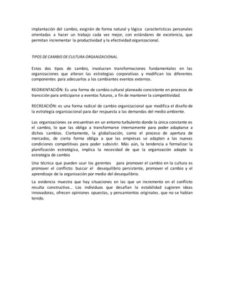 implantación del cambio, exigirán de forma natural y lógica características personales
orientadas a hacer un trabajo cada vez mejor, con estándares de excelencia, que
permitan incrementar la productividad y la efectividad organizacional.
TIPOS DE CAMBIO DE CULTURA ORGANIZACIONAL.
Estos dos tipos de cambio, involucran transformaciones fundamentales en las
organizaciones que alteran las estrategias corporativas y modifican los diferentes
componentes para adecuarlos a los cambiantes eventos externos.
REORIENTACIÓN: Es una forma de cambio cultural planeado consistente en procesos de
transición para anticiparse a eventos futuros, a fin de mantener la competitividad.
RECREACIÓN: es una forma radical de cambio organizacional que modifica el diseño de
la estrategia organizacional para dar respuesta a las demandas del medio ambiente.
Las organizaciones se encuentran en un entorno turbulento donde la única constante es
el cambio, lo que las obliga a transformarse internamente para poder adaptarse a
dichos cambios. Ciertamente, la globalización, como el proceso de apertura de
mercados, de cierta forma obliga a que las empresas se adapten a las nuevas
condiciones competitivas para poder subsistir. Más aún, la tendencia a formalizar la
planificación estratégica, implica la necesidad de que la organización adapte la
estrategia de cambio
Una técnica que pueden usar los gerentes para promover el cambio en la cultura es
promover el conflicto: buscar el desequilibrio persistente, promover el cambio y el
aprendizaje de la organización por medio del desequilibrio.
La evidencia muestra que hay situaciones en las que un incremento en el conflicto
resulta constructivo… Los individuos que desafían la estabilidad sugieren ideas
innovadoras, ofrecen opiniones opuestas, y pensamientos originales. que no se habían
tenido.
 