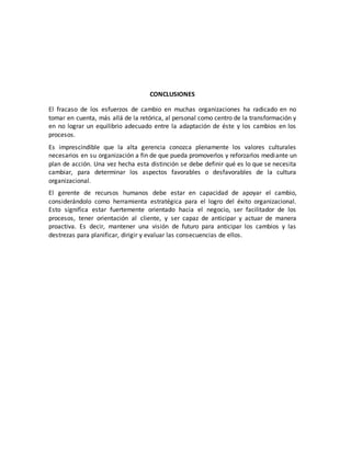 CONCLUSIONES
El fracaso de los esfuerzos de cambio en muchas organizaciones ha radicado en no
tomar en cuenta, más allá de la retórica, al personal como centro de la transformación y
en no lograr un equilibrio adecuado entre la adaptación de éste y los cambios en los
procesos.
Es imprescindible que la alta gerencia conozca plenamente los valores culturales
necesarios en su organización a fin de que pueda promoverlos y reforzarlos mediante un
plan de acción. Una vez hecha esta distinción se debe definir qué es lo que se necesita
cambiar, para determinar los aspectos favorables o desfavorables de la cultura
organizacional.
El gerente de recursos humanos debe estar en capacidad de apoyar el cambio,
considerándolo como herramienta estratégica para el logro del éxito organizacional.
Esto significa estar fuertemente orientado hacia el negocio, ser facilitador de los
procesos, tener orientación al cliente, y ser capaz de anticipar y actuar de manera
proactiva. Es decir, mantener una visión de futuro para anticipar los cambios y las
destrezas para planificar, dirigir y evaluar las consecuencias de ellos.
 
