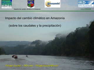 Impacto del cambio climático en Amazonia        Lima, 07/05/2008




Impacto del cambio climático en Amazonía

   (sobre los caudales y la precipitación)




Philippe Vauchel – IRD Lima – Philippe.Vauchel@ird.fr
 