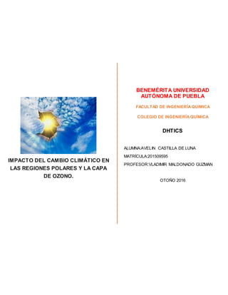 IMPACTO DEL CAMBIO CLIMÁTICO EN
LAS REGIONES POLARES Y LA CAPA
DE OZONO.
BENEMÉRITA UNIVERSIDAD
AUTÓNOMA DE PUEBLA
FACULTAD DE INGENIERÍAQUIMICA
COLEGIO DE INGENIERÍAQUÍMICA
DHTICS
ALUMNA:AVELIN CASTILLA DE LUNA
MATRÍCULA:201509595
PROFESOR:VLADIMIR MALDONADO GUZMAN
OTOÑO 2016
 