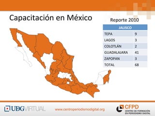  
Capacitación	
  en	
  México	
  	
  
                       	
                            Reporte	
  2010	
  
                                                            JALISCO	
  	
  
                                                TEPA	
                        9	
  
                                                LAGOS	
                       3	
  
                                                COLOTLÁN	
                    2	
  
                                                GUADALAJARA	
                 41	
  
                                                ZAPOPAN	
                     3	
  
                                                TOTAL	
                       68	
  




                  www.centroperiodismodigital.org
 