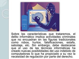 Sobre las características que trataremos, el
delito informático implica actividades criminales
que no encuadran en las figuras tradicionales
como robos, hurtos, falsificaciones, estafa,
sabotaje, etc. Sin embargo, debe destacarse
que el uso de las técnicas informáticas ha
creado nuevas posibilidades del uso indebido de
computadoras lo que ha propiciado a su vez la
necesidad de regulación por parte del derecho.
 