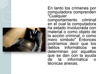 En tanto los crímenes por
computadora comprenden
"Cualquier
comportamiento criminal
en el cual la computadora
ha estado involucrada con
material o como objeto de
la acción criminal, o como
mero símbolo" Entonces
podríamos decir que los
delitos informáticos se
determinan por aquellos
que se dan con la ayuda
de la informática o
técnicas anexas.
 