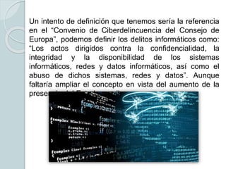 Un intento de definición que tenemos sería la referencia
en el “Convenio de Ciberdelincuencia del Consejo de
Europa”, podemos definir los delitos informáticos como:
“Los actos dirigidos contra la confidencialidad, la
integridad y la disponibilidad de los sistemas
informáticos, redes y datos informáticos, así como el
abuso de dichos sistemas, redes y datos”. Aunque
faltaría ampliar el concepto en vista del aumento de la
presencia del Estado en ella.
 