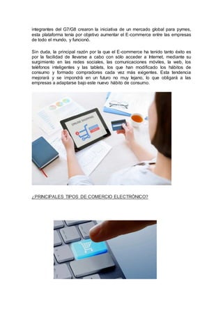 integrantes del G7/G8 crearon la iniciativa de un mercado global para pymes,
esta plataforma tenía por objetivo aumentar el E-commerce entre las empresas
de todo el mundo, y funcionó.
Sin duda, la principal razón por la que el E-commerce ha tenido tanto éxito es
por la facilidad de llevarse a cabo con sólo acceder a Internet, mediante su
surgimiento en las redes sociales, las comunicaciones móviles, la web, los
teléfonos inteligentes y las tablets, los que han modificado los hábitos de
consumo y formado compradores cada vez más exigentes. Esta tendencia
mejorará y se impondrá en un futuro no muy lejano, lo que obligará a las
empresas a adaptarse bajo este nuevo hábito de consumo.
¿PRINCIPALES TIPOS DE COMERCIO ELECTRÓNICO?
 
