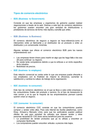 Tipos de comercio electrónico
 B2G (Business to Government):
Consiste en que las empresas y organismos de gobierno puedan realizar
negociaciones a través de la web. Gracias a este tipo de comercio electrónico
los gobiernos pueden encontrar una gran variedad de distribuidores o
prestadores de servicios de forma más rápida y sencilla que antes.
 B2B (Business to Business):
El comercio electrónico de negocio a negocio se hace referencia como el
intercambio entre un fabricante y un distribuidor de un producto o entre un
distribuidor y un comerciante minorista.
Algunas ventajas que ofrece el comercio electrónico B2B para los nuevos
emprendedores son:
 Las empresas tienen dinero para invertir en algo que les haga falta o les sea
útil para continuar su negocio.
 No existe tanta competencia debido a que te enfocas a un nicho específico
de la industria.
 flexibilidad de precios.
 B2E (business to employee):
Esta relación comercial se centra entre lo que una empresa puede ofrecerle a
sus empleados con la finalidad de mejorar la eficiencia, aumentar la
satisfacción y cambiar la cultura de trabajo de la organización.
 B2C (business to consumer):
Este tipo de comercio electrónico es el que se lleva a cabo entre empresas y
los consumidores finales del producto o servicio. Es el tipo de transacción la
más común y en la que la mayoría de los emprendedores piensan cuando
quieren crear un negocio.
 C2C (consumer to consumer):
El comercio electrónico C2C consiste en que los consumidores puedan
comprar y vender entre ellos. Para esto Internet les facilita plataformas, como
Ebay, Amazon y Mercado Libre; para que los particulares puedan publicar
ofertas de una gran variedad de artículos que desean vender y otras
personas necesitan.El C2C tiene varios beneficios para los usuarios:
 La posibilidad de vender productos que ya no utilizas y encontrar un
comprador fácilmente.
 Los compradores pueden encontrar artículos a precios más bajos.
 