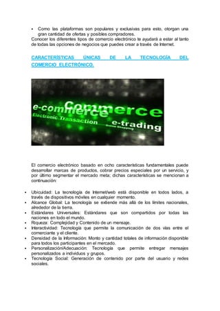  Como las plataformas son populares y exclusivas para esto, otorgan una
gran cantidad de ofertas y posibles compradores.
Conocer los diferentes tipos de comercio electrónico te ayudará a estar al tanto
de todas las opciones de negocios que puedes crear a través de Internet.
CARACTERÍSTICAS ÚNICAS DE LA TECNOLOGÍA DEL
COMERCIO ELECTRÓNICO.
El comercio electrónico basado en ocho características fundamentales puede
desarrollar marcas de productos, cobrar precios especiales por un servicio, y
por último segmentar el mercado meta; dichas características se mencionan a
continuación:
 Ubicuidad: La tecnología de Internet/web está disponible en todos lados, a
través de dispositivos móviles en cualquier momento.
 Alcance Global: La tecnología se extiende más allá de los límites nacionales,
alrededor de la tierra.
 Estándares Universales: Estándares que son compartidos por todas las
naciones en todo el mundo.
 Riqueza: Complejidad y Contenido de un mensaje.
 Interactividad: Tecnología que permite la comunicación de dos vías entre el
comerciante y el cliente.
 Densidad de la Información: Monto y cantidad totales de información disponible
para todos los participantes en el mercado.
 Personalización/Adecuación: Tecnología que permite entregar mensajes
personalizados a individuos y grupos.
 Tecnología Social: Generación de contenido por parte del usuario y redes
sociales.
 