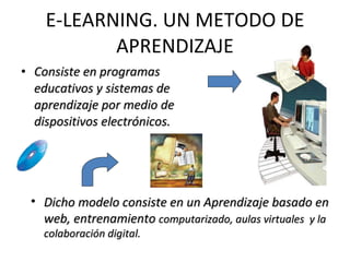 E-LEARNING. UN METODO DE APRENDIZAJE Consiste en programas educativos y sistemas de aprendizaje por medio de dispositivos electrónicos . Dicho modelo consiste en un Aprendizaje basado en web, entrenamiento  computarizado, aulas virtuales  y la colaboración digital. 