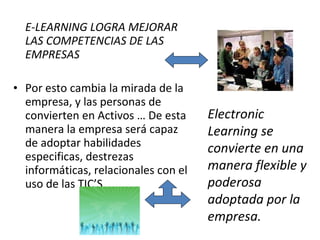E-LEARNING LOGRA MEJORAR LAS COMPETENCIAS DE LAS EMPRESAS Por esto cambia la mirada de la empresa, y las personas de convierten en Activos … De esta manera la empresa será capaz de adoptar habilidades especificas, destrezas informáticas, relacionales con el uso de las TIC’S Electronic Learning se convierte en una manera flexible y poderosa adoptada por la empresa.  
