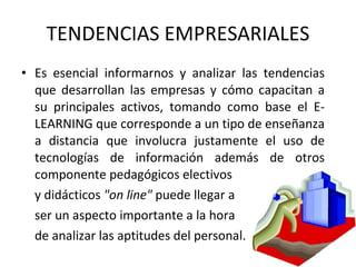 TENDENCIAS EMPRESARIALES Es esencial informarnos y analizar las tendencias que desarrollan las empresas y cómo capacitan a su principales activos, tomando como base el E-LEARNING que corresponde a un tipo de enseñanza a distancia que involucra justamente el uso de tecnologías de información además de otros componente pedagógicos electivos  y didácticos  "on line"  puede llegar a  ser un aspecto importante a la hora  de analizar las aptitudes del personal.  