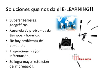 Soluciones que nos da el E-LEARNING!! Superar barreras geográficas. Ausencia de problemas de tiempos y horarios. No hay problemas de demanda. Proporciona mayor información. Se logra mayor retención de información. 