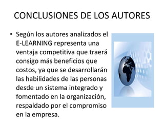 CONCLUSIONES DE LOS AUTORES Según los autores analizados el E-LEARNING representa una ventaja competitiva que traerá consigo más beneficios que costos, ya que se desarrollarán las habilidades de las personas desde un sistema integrado y fomentado en la organización, respaldado por el compromiso en la empresa.  