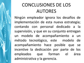 Ningún empleador ignora los desafíos de implementación de esta nueva estrategia; contando con personal dedicado a la supervisión, y que en su conjunto entregan un modelo de acompañamiento a un método tecnológico, este  modelo de acompañamiento hace posible que se incentive la dedicación por parte de los empleados que forman el área administrativa y la gerencia.  CONCLUSIONES DE LOS AUTORES 