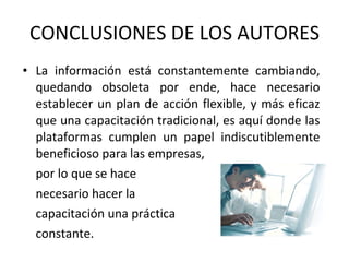 La información está constantemente cambiando, quedando obsoleta por ende, hace necesario establecer un plan de acción flexible, y más eficaz que una capacitación tradicional, es aquí donde las plataformas cumplen un papel indiscutiblemente beneficioso para las empresas,  por lo que se hace necesario hacer la  capacitación una práctica  constante. CONCLUSIONES DE LOS AUTORES 