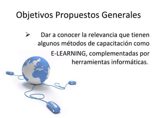 Objetivos Propuestos Generales Dar a conocer la relevancia que tienen algunos métodos de capacitación como   E-LEARNING, complementadas por herramientas informáticas .  