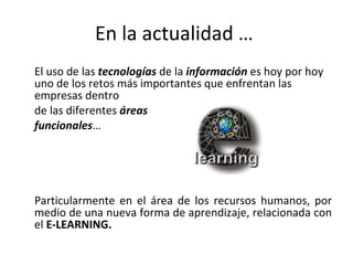En la actualidad …  El uso de las  tecnologías  de la  información  es hoy por hoy uno de los retos más importantes que enfrentan las empresas dentro  de las diferentes  áreas funcionales … Particularmente en el área de los recursos humanos, por medio de una nueva forma de aprendizaje, relacionada con el  E-LEARNING.  