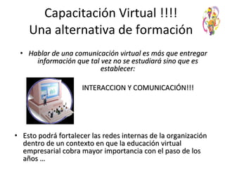 Capacitación Virtual !!!!  Una alternativa de formación  Hablar de una comunicación virtual es más que entregar información que tal vez no se estudiará sino que es establecer: INTERACCION Y COMUNICACIÓN!!!  Esto podrá fortalecer las redes internas de la organización dentro de un contexto en que la educación virtual empresarial cobra mayor importancia con el paso de los años … 