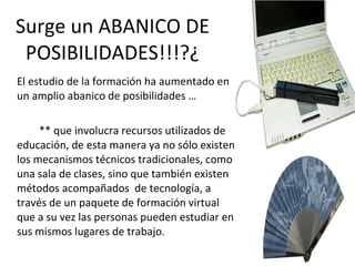 Surge un ABANICO DE POSIBILIDADES!!!?¿ El estudio de la formación ha aumentado en un amplio abanico de posibilidades … ** que involucra recursos utilizados de educación, de esta manera ya no sólo existen los mecanismos técnicos tradicionales, como una sala de clases, sino que también existen métodos acompañados  de tecnología, a través de un paquete de formación virtual que a su vez las personas pueden estudiar en sus mismos lugares de trabajo.  