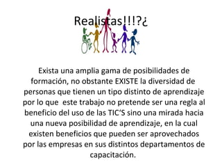 Realistas!!!?¿ Exista una amplia gama de posibilidades de formación, no obstante EXISTE la diversidad de  personas que tienen un tipo distinto de aprendizaje por lo que  este trabajo no pretende ser una regla al beneficio del uso de las TIC‘S sino una mirada hacia una nueva posibilidad de aprendizaje, en la cual existen beneficios que pueden ser aprovechados por las empresas en sus distintos departamentos de capacitación.  