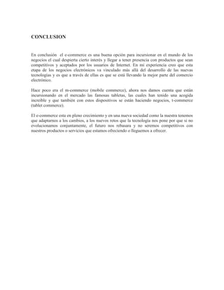 CONCLUSION
En conclusión el e-commerce es una buena opción para incursionar en el mundo de los
negocios el cual despierta cierto interés y llegar a tener presencia con productos que sean
competitivos y aceptados por los usuarios de Internet. En mi experiencia creo que esta
etapa de los negocios electrónicos va vinculado más allá del desarrollo de las nuevas
tecnologías y es que a través de ellas es que se está llevando la mejor parte del comercio
electrónico.
Hace poco era el m-commerce (mobile commerce), ahora nos damos cuenta que están
incursionando en el mercado las famosas tabletas, las cuales han tenido una acogida
increíble y que también con estos dispositivos se están haciendo negocios, t-commerce
(tablet commerce).
El e-commerce esta en pleno crecimiento y en una nueva sociedad como la nuestra tenemos
que adaptarnos a los cambios, a los nuevos retos que la tecnología nos pone por que si no
evolucionamos conjuntamente, el futuro nos rebasara y no seremos competitivos con
nuestros productos o servicios que estamos ofreciendo o lleguemos a ofrecer.
 
