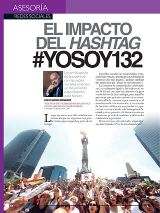 ASESORÍA
  REDES SOCIALES


                  El impacto
                 del hashtag
               #YoSoy132                    La combinación
                                            de la juventud
                                                                             Las redes sociales, las cuales hemos visto,
                                                                          como han venido a potenciar la posibilidad de
                                            con las redes                 “acercar a los más lejanos”, aunque también
                                                                          hay quien dice que “aleja a los más cercanos”,
                                            sociales originan                La creación de comunidades colaborati-
                                            un movimiento                 vas, y totalmente ligada a las redes es el te-
                                            esperanzador                  ma de lo cual creo que es la esencia y la gran
                                                                          razón del uso de la tecnología, para aquellas
                                            para México                   personas que quieren encontrar un senti-
                         CARLOS VARGAS HERNÁNDEZ                          do más allá de comunicar por comunicar; el
                         “HEAD HUNTER”. VICEPRESIDENTE DE COMUNICA-       mundo tiende a la formación, a la creación
                         CIÓN DEL IMEF GRUPO CIUDAD DE MÉXICO             de las redes colaborativas privadas o corpo-
                         CVH@ACGMEXICO.COM                                rativas, con un sentido más homogéneo Fa-
                                                                          cebook y otras pasarán a la historia como un


                         L
                              o que me mueve a escribir estas líneas es   fenómeno, pero lo de mañana, será las redes
                              la emoción que me imprimen tres gran-       colaborativas privadas.
                              des temas que ocupan hoy parte de mi           El tercer tema es el contenido, al que algu-
                         tiempo.                                          nos han titulado el “rey de la comunicación”.




44 NEGOCIOS Y ECONOMÍA
 