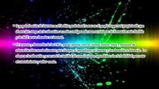 • la popularización de internet en el ámbito profesional como en el propio hogar está propiciando que
dentro del campo de la educación se estén configurando nuevos sistemas de formación más flexible
y de fácil acceso basados en internet.
• El avances y desarrollo de las TICs, puede generar nuevas formas estilos, tipos y procesos de
educación ellas revolucionaron para siempre el aprendizaje en internet y la educación a distancia. La
clave en la educación ya no será la cantidad de conocimientos aprendidos sino la habilidad para usar
el conocimiento y saber como.
 