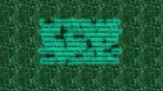 La educación presencial es excluyente geográficamente ya
que solo en algunos sitios se ofrece esta formación. La
educación presencial es excluyente económicamente porque
la buena educación es costosa. La educación presencial
también es excluyente académicamente; a medida que
avanza el proceso formativo, los estudiantes con menor
desempeño son apartados. Por ello, en este modelo solo una
selecta minoría logra acceder al nivel adecuado de
formación que les asegura éxito profesional y económico.
 