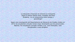 La educación virtual por el contrario es incluyente.
Según la define Salman Khan, fundador del Khan
Academy, “es un compromiso entre tiempo y
aprendizaje”.
Según una investigación del Departamento de Educación de Estados Unidos en
2010, los estudiantes virtuales tienen mejor desempeño que los presenciales.
Además, los estudiantes virtuales tienden a ser auto motivados, auto
disciplinados y auto dirigidos.
 